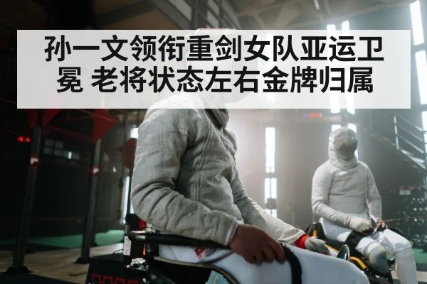 孙一文领衔重剑女队亚运卫冕 老将状态左右金牌归属