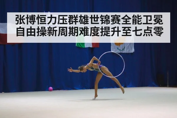 张博恒力压群雄世锦赛全能卫冕自由操新周期难度提升至七点零