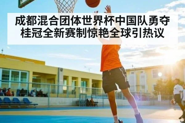 成都混合团体世界杯中国队勇夺桂冠全新赛制惊艳全球引热议